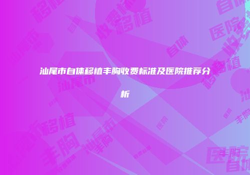 汕尾市自体移植丰胸收费标准及医院推荐分析