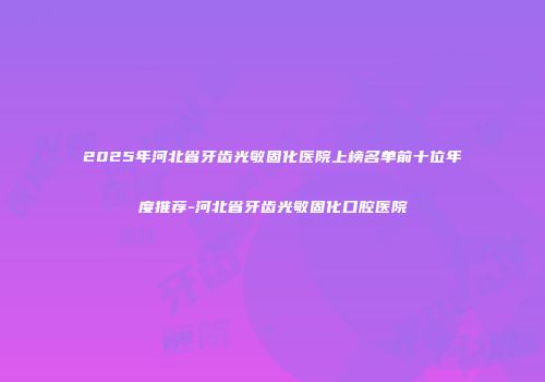 2025年河北省牙齿光敏固化医院上榜名单前十位年度推荐-河北省牙齿光敏固化口腔医院