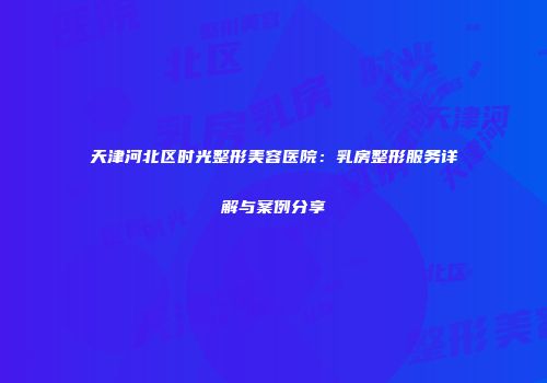 天津河北区时光整形美容医院：乳房整形服务详解与案例分享