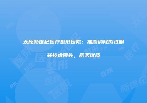 太原新世纪医疗整形医院：抽脂消除假性眼袋技术领先，服务优质