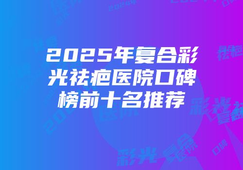 2025年复合彩光祛疤医院口碑榜前十名推荐