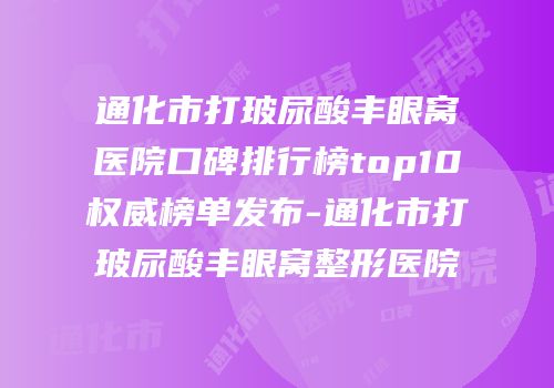 通化市打玻尿酸丰眼窝医院口碑排行榜top10权威榜单发布-通化市打玻尿酸丰眼窝整形医院