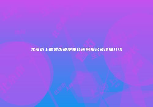 北京市上颌智齿颊侧生长医院排名及详细介绍