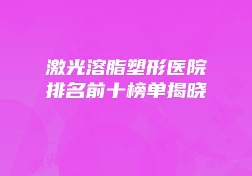 激光溶脂塑形医院排名前十榜单揭晓