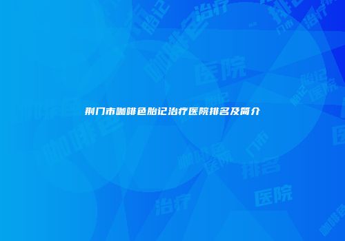荆门市咖啡色胎记治疗医院排名及简介