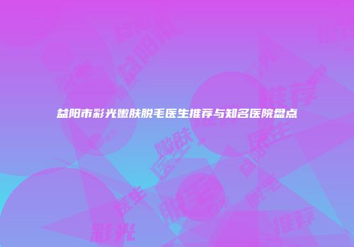 益阳市彩光嫩肤脱毛医生推荐与知名医院盘点