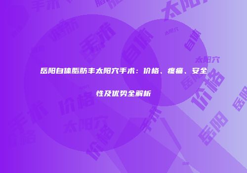 岳阳自体脂肪丰太阳穴手术：价格、疼痛、安全性及优势全解析
