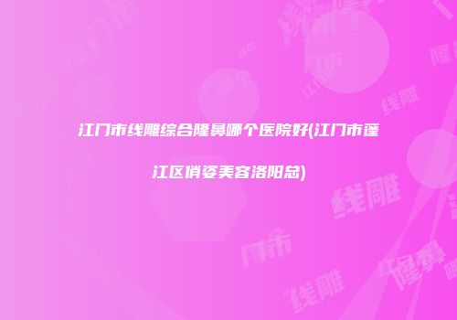 江门市线雕综合隆鼻哪个医院好(江门市蓬江区俏姿美容洛阳总)