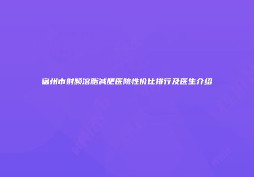 宿州市射频溶脂减肥医院性价比排行及医生介绍