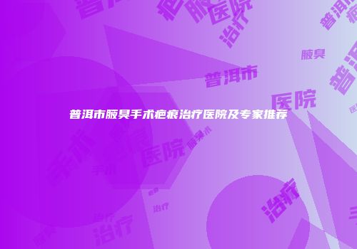 普洱市腋臭手术疤痕治疗医院及专家推荐