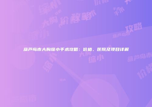 葫芦岛市大胸缩小手术攻略：价格、医院及项目详解