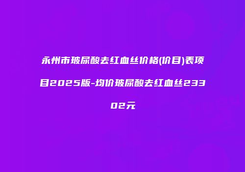 永州市玻尿酸去红血丝价格(价目)表项目2025版-均价玻尿酸去红血丝23302元