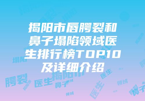 揭阳市唇腭裂和鼻子塌陷领域医生排行榜TOP10及详细介绍