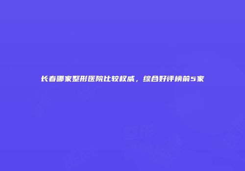 长春哪家整形医院比较权威，综合好评榜前5家