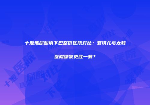十堰玻尿酸填下巴整形医院对比：安琪儿与太和医院哪家更胜一筹？