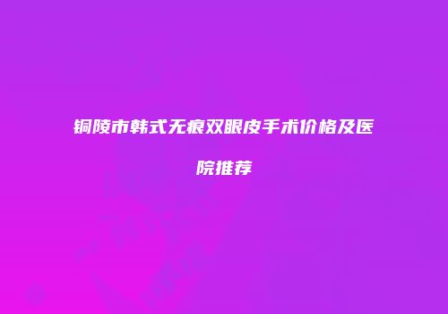 铜陵市韩式无痕双眼皮手术价格及医院推荐