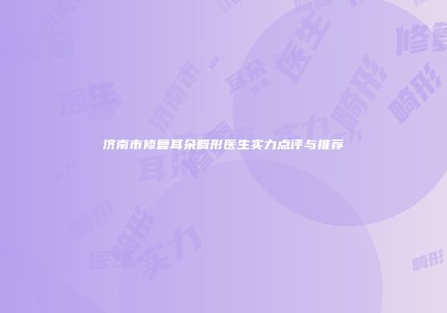 济南市修复耳朵畸形医生实力点评与推荐