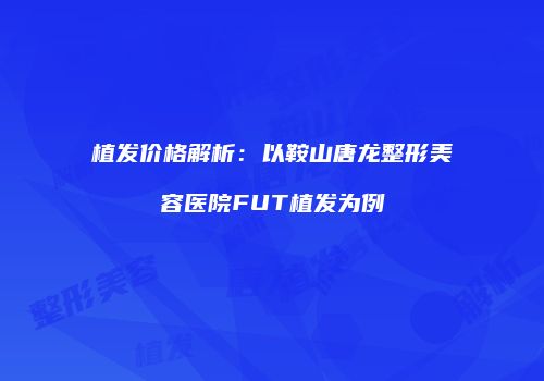 植发价格解析：以鞍山唐龙整形美容医院FUT植发为例