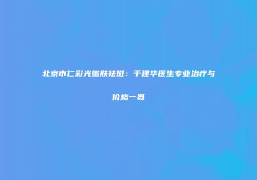 北京市仁彩光嫩肤祛斑：于建华医生专业治疗与价格一览