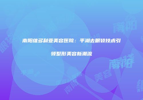 南阳维多利亚美容医院：平湖去眼袋技术引领整形美容新潮流