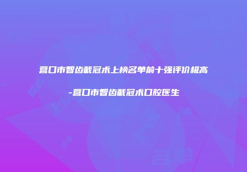 营口市智齿截冠术上榜名单前十强评价极高-营口市智齿截冠术口腔医生