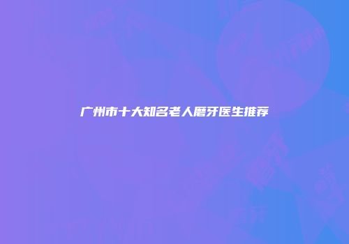 广州市十大知名老人磨牙医生推荐
