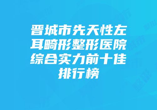 晋城市先天性左耳畸形整形医院综合实力前十佳排行榜