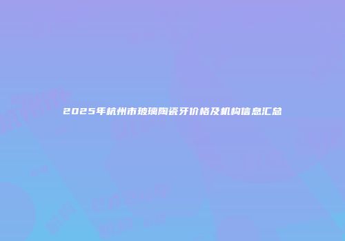 2025年杭州市玻璃陶瓷牙价格及机构信息汇总