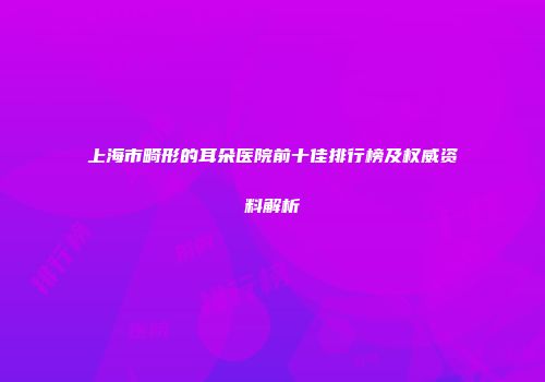 上海市畸形的耳朵医院前十佳排行榜及权威资料解析