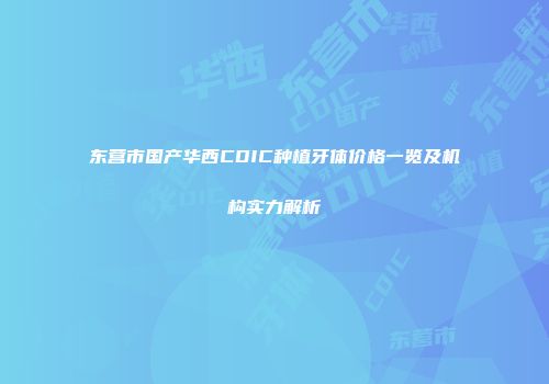 东营市国产华西CDIC种植牙体价格一览及机构实力解析