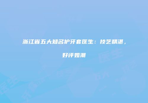浙江省五大知名护牙套医生：技艺精湛，好评如潮