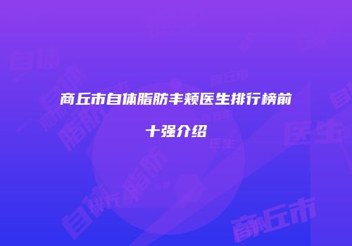 商丘市自体脂肪丰颊医生排行榜前十强介绍