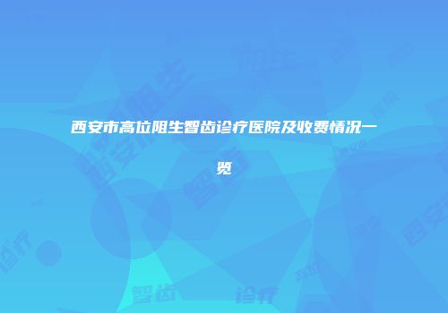 西安市高位阻生智齿诊疗医院及收费情况一览