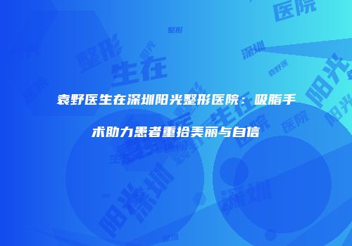 袁野医生在深圳阳光整形医院：吸脂手术助力患者重拾美丽与自信