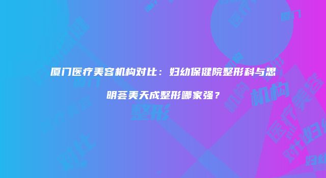 厦门医疗美容机构对比：妇幼保健院整形科与思明荟美天成整形哪家强？