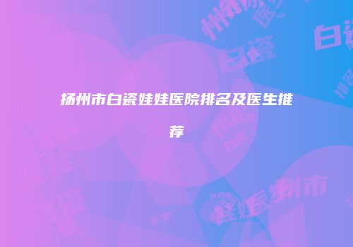扬州市白瓷娃娃医院排名及医生推荐