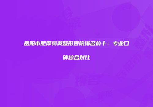 岳阳市肥厚鼻翼整形医院排名前十：专业口碑综合对比