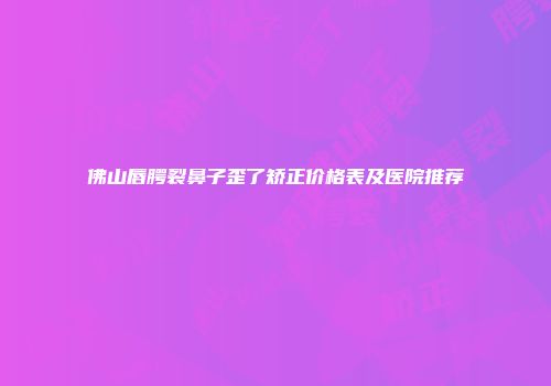 佛山唇腭裂鼻子歪了矫正价格表及医院推荐