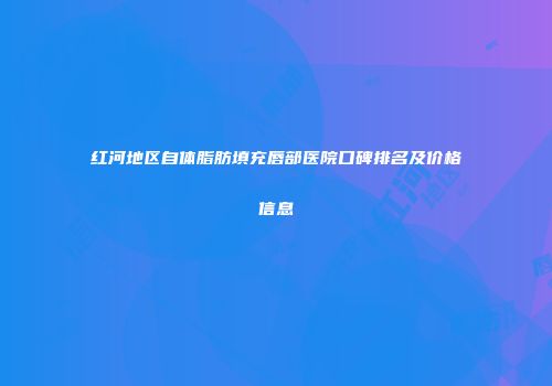 红河地区自体脂肪填充唇部医院口碑排名及价格信息