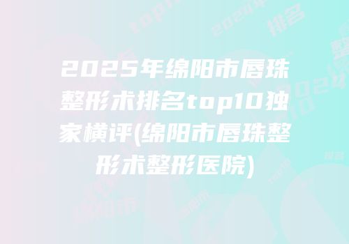 2025年绵阳市唇珠整形术排名top10独家横评(绵阳市唇珠整形术整形医院)