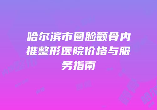 哈尔滨市圆脸颧骨内推整形医院价格与服务指南