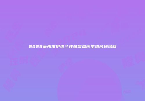2025亳州市伊维兰注射隆鼻医生排名榜揭晓