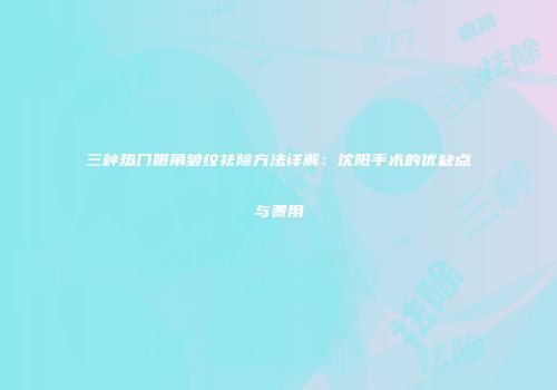 三种热门眼角皱纹祛除方法详解：沈阳手术的优缺点与费用