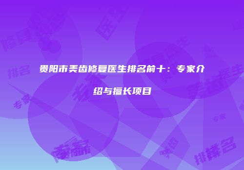 贵阳市美齿修复医生排名前十：专家介绍与擅长项目