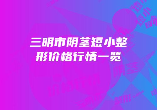 三明市阴茎短小整形价格行情一览