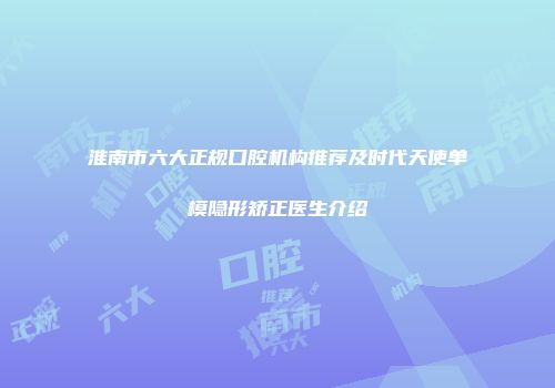 淮南市六大正规口腔机构推荐及时代天使单模隐形矫正医生介绍