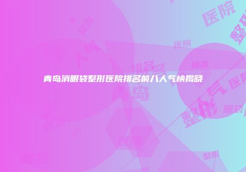 青岛消眼袋整形医院排名前八人气榜揭晓