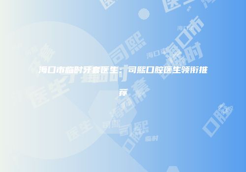 海口市临时牙套医生：司熙口腔医生领衔推荐