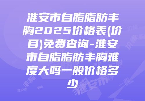 淮安市自脂脂肪丰胸2025价格表(价目)免费查询-淮安市自脂脂肪丰胸难度大吗一般价格多少
