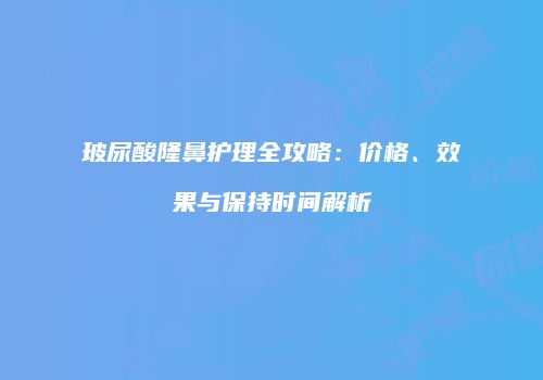 玻尿酸隆鼻护理全攻略：价格、效果与保持时间解析